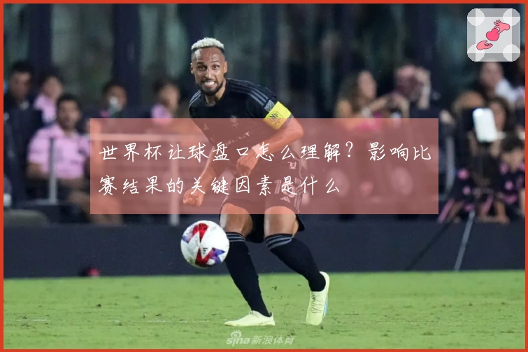 世界杯让球盘口怎么理解？影响比赛结果的关键因素是什么
