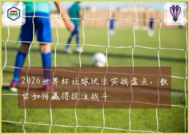 2026世界杯让球玩法实战盘点，教你如何赢得投注战斗
